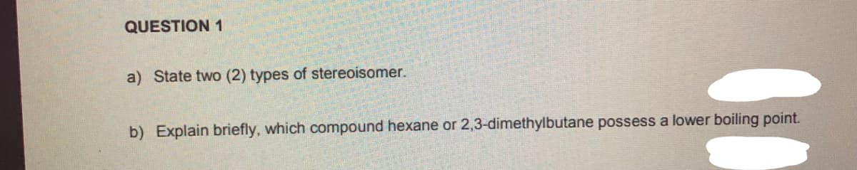 QUESTION 1
a) State two (2) types of stereoisomer.
b) Explain briefly, which compound hexane or 2,3-dimethylbutane possess a lower boiling point.
