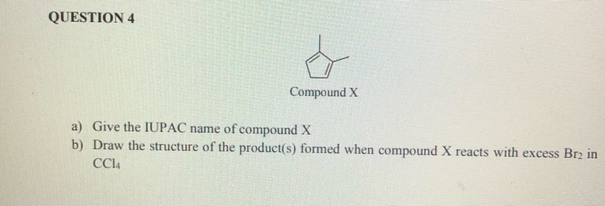 QUESTION 4
Compound X
a) Give the IUPAC name of compoundX
b) Draw the structure of the product(s) formed when compound X reacts with excess Br2 in
CCl4

