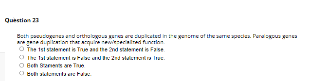 Question 23
Both pseudogenes and orthologous genes are duplicated in the genome of the same species. Paralogous genes
are gene duplication that acquire new/specialized function.
The 1st statement is True and the 2nd statement is False.
O The 1st statement is False and the 2nd statement is True.
O Both Staments are True.
O Both statements are False.
