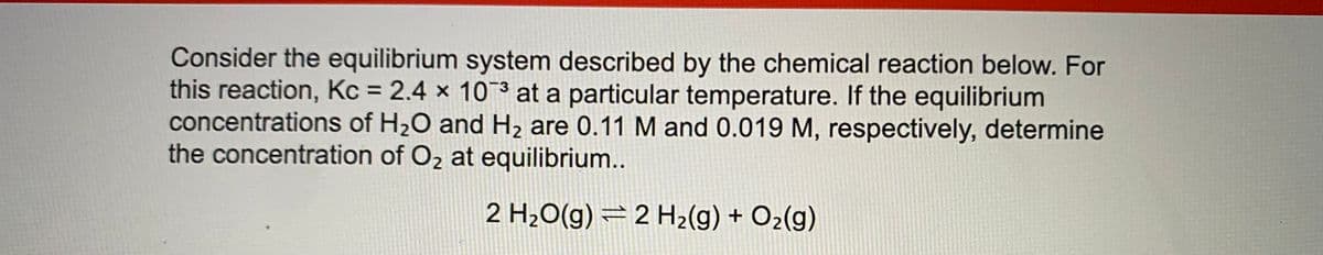 Consider the equilibrium system described by the chemical reaction below. For
this reaction, Kc = 2.4 × 103 at a particular temperature. If the equilibrium
concentrations of H20 and H2 are 0.11 M and 0.019 M, respectively, determine
the concentration of Oz at equilibrium..
2 H20(g) =2 H2(g) + O2(g)
