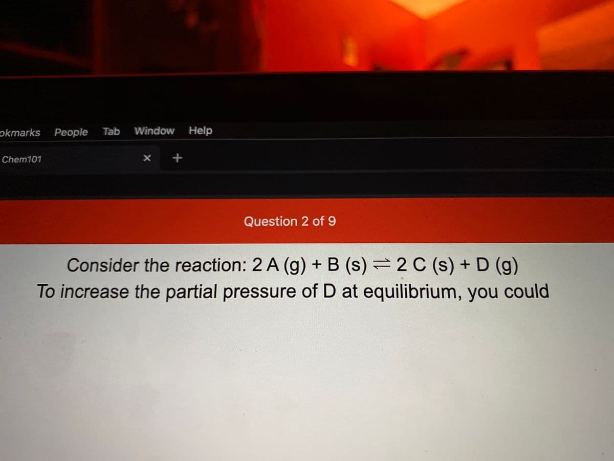 okmarks People
Tab Window Help
Chem101
Question 2 of 9
Consider the reaction: 2 A (g) + B (s) = 2 C (s) + D (g)
To increase the partial pressure of D at equilibrium, you could
