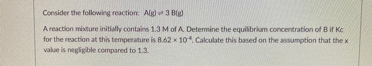Consider the following reaction: A(g) = 3 B(g)
A reaction mixture initially contains 1.3 M of A. Determine the equilibrium concentration of B if Kc
for the reaction at this temperature is 8.62 x 10. Calculate this based on the assumption that the x
value is negligible compared to 1.3.
