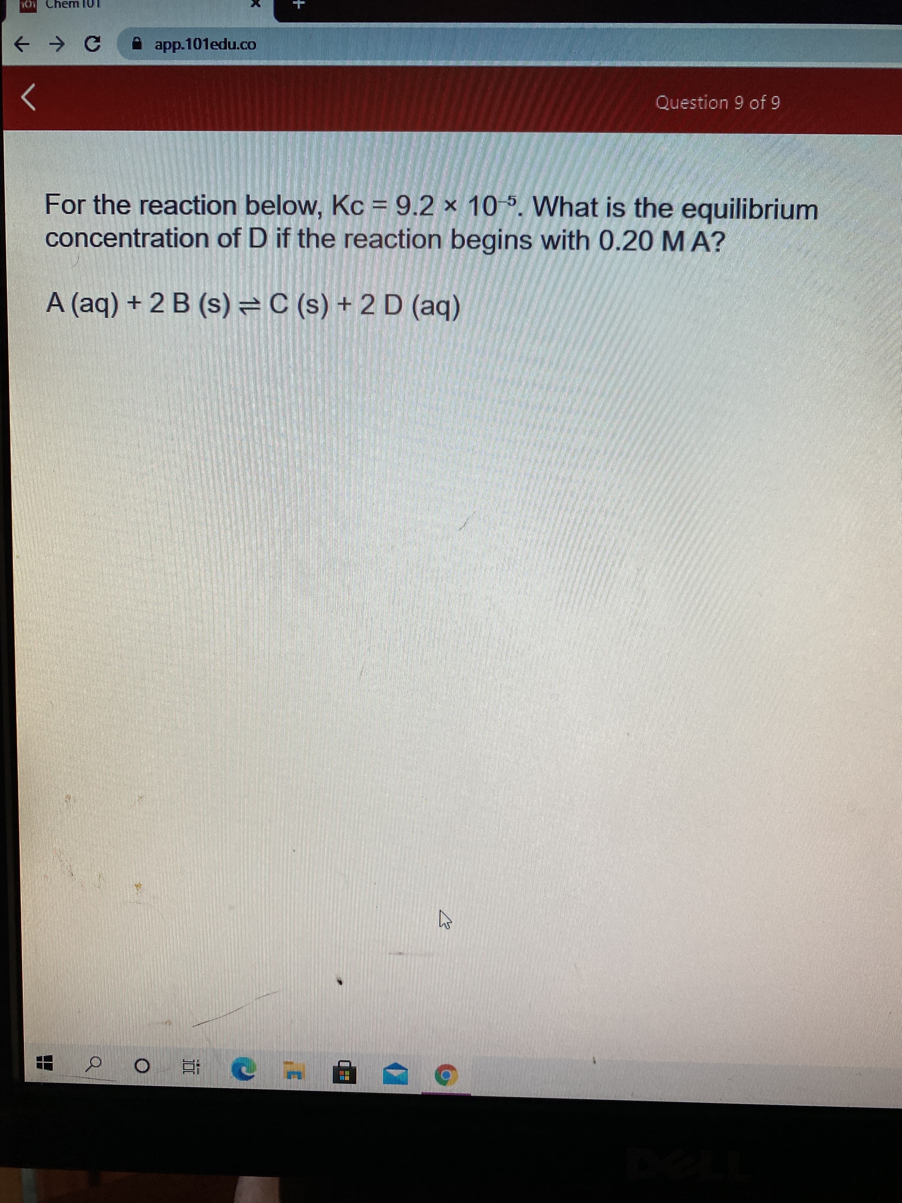 For the reaction below, Kc = 9.2 × 10 5. What is the equilibrium
concentration of D if the reaction begins with 0.20 MA?
A (aq) + 2 B (s) =C (s) + 2 D (aq)
