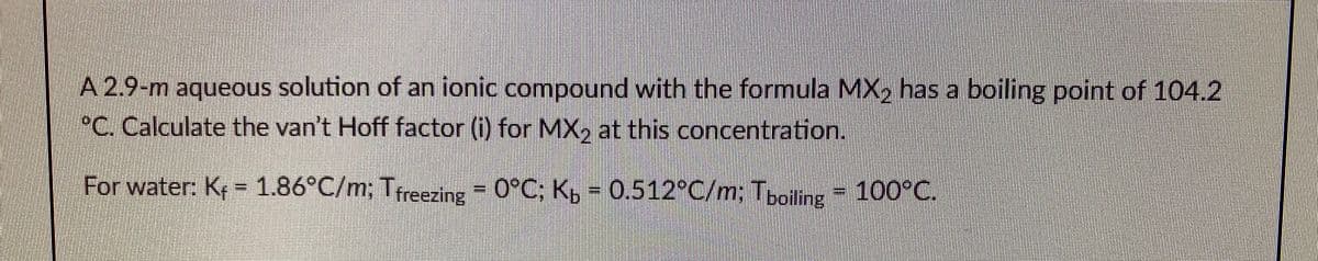 A 2.9-m aqueous solution of an ionic compound with the formula MX, has a boiling point of 104.2
°C. Calculate the van't Hoff factor (i) for MX, at this concentration.
For water: K = 1.86°C/m; Treezing = 0°C; K, = 0.512°C/m; Tboiling
100°C.
