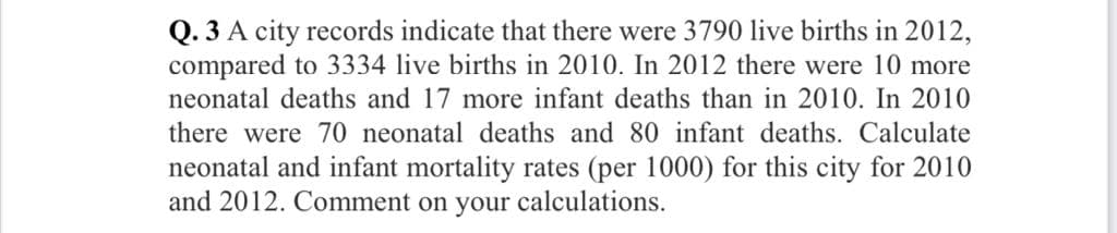 Q. 3 A city records indicate that there were 3790 live births in 2012,
compared to 3334 live births in 2010. In 2012 there were 10 more
neonatal deaths and 17 more infant deaths than in 2010. In 2010
there were 70 neonatal deaths and 80 infant deaths. Calculate
neonatal and infant mortality rates (per 1000) for this city for 2010
and 2012. Comment on your calculations.
