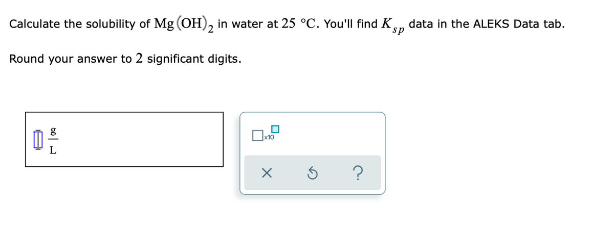 Calculate the solubility of Mg (OH), in water at 25 °C. You'll find K
data in the ALEKS Data tab.
sp
Round your answer to 2 significant digits.
x10
