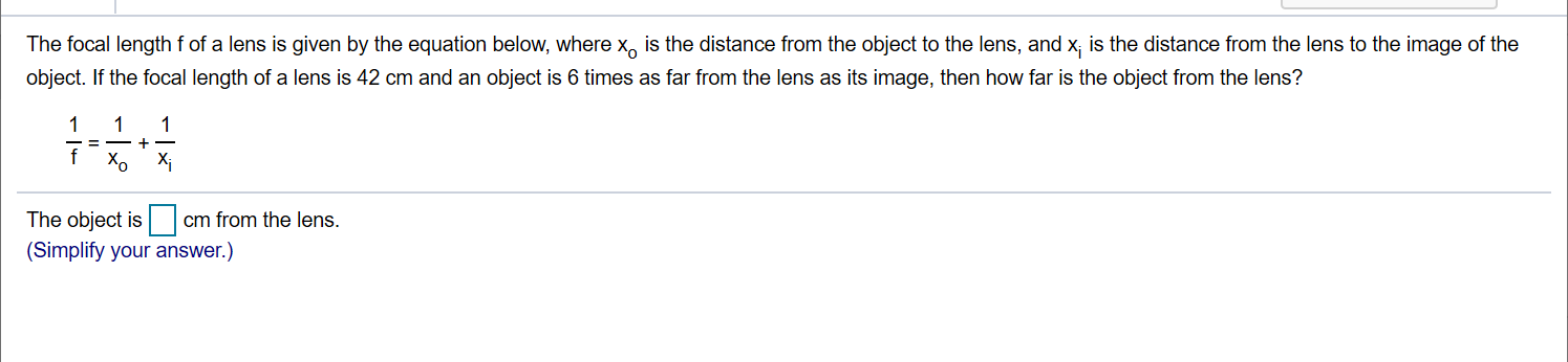 The focal length f of a lens is given by the equation below, where x, is the distance from the object to the lens, and x; is the distance from the lens to the image of the
object. If the focal length of a lens is 42 cm and an object is 6 times as far from the lens as its image, then how far is the object from the lens?
X,
Xi
The object is
cm from the lens.
(Simplify your answer.)
