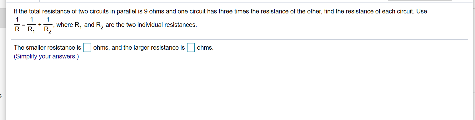 If the total resistance of two circuits in parallel is 9 ohms and one circuit has three times the resistance of the other, find the resistance of each circuit. Use
1
where R, and R, are the two individual resistances.
R R, R2
The smaller resistance is
(Simplify your answers.)
ohms, and the larger resistance is
ohms.
