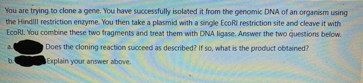 You are trying to clone a gene. You have successfully isolated it from the genomic DNA of an organism using
the Hindlll restriction enzyme. You then take a plasmid with a single EcoRI restriction site and cleave it with
EcoRI. You combine these two fragments and treat them with DNA ligase. Answer the two questions below.
a.(2 points Does the cloning reaction succeed as described? If so, what is the product obtained?
b.
Explain your answer above.
