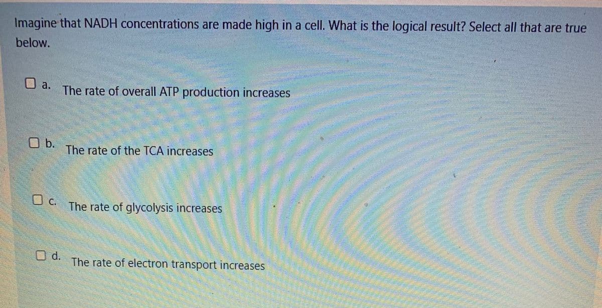 Imagine that NADH concentrations are made high in a cell. What is the logical result? Select all that are true
below.
券
a.
The rate of overall ATP production increases
Ob.
The rate of the TCA increases
c.
The rate of glycolysis increases
O d.
The rate of electron transport increases
