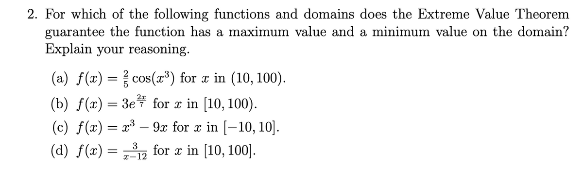 2. For which of the following functions and domains does the Extreme Value Theorem
guarantee the function has a maximum value and a minimum value on the domain?
Explain your reasoning.
(a) f(x) = cos(x³) for x in (10, 100).
2x
(b) f(x) = 3e for x in [10, 100).
9x for x in [-10, 10].
(c) f(x) = x³
-
(d) f(x) = ,
for x in [10, 100].
3
х—12
