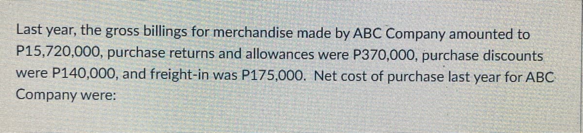 Last year, the gross billings for merchandise made by ABC Company amounted to
P15,720,000, purchase returns and allowances were P370,000, purchase discounts
were P140,000, and freight-in was P175,000. Net cost of purchase last year for ABC
Company were:
