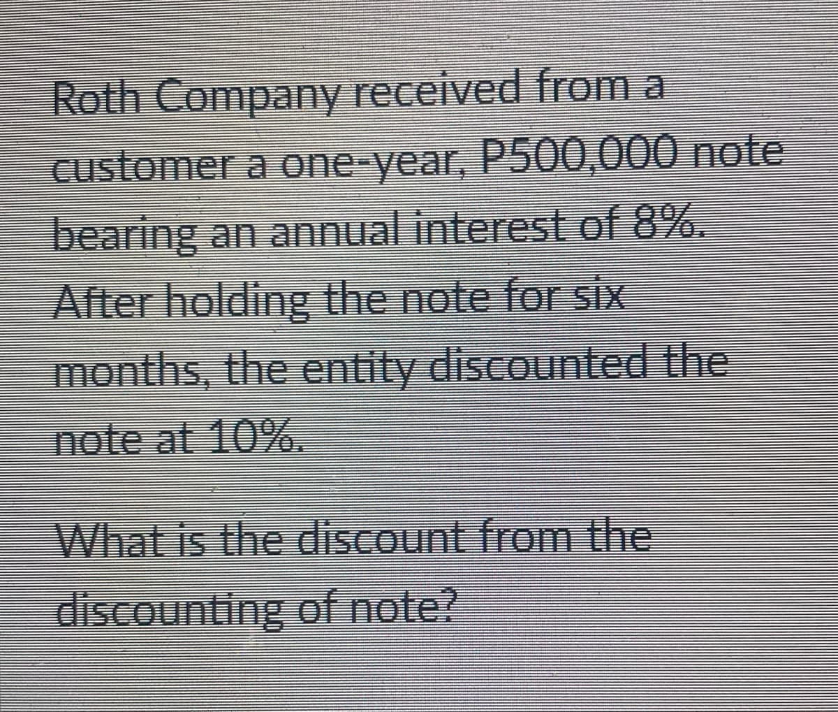 Roth Company received from a
Customer a one-year, P500,000 note
bearing an annual interest of 8%.
After holding the note for six
months, the entity discounted the
note at 10%.
What is the discount from the
discounting of note?
