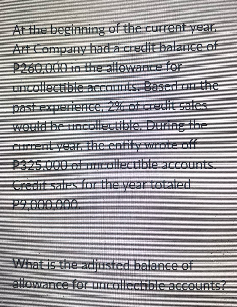 At the beginning of the current year,
Art Company had a credit balance of
P260,000 in the allowance for
uncollectible accounts. Based on the
past experience, 2% of credit sales
would be uncollectible. During the
current year, the entity wrote off
P325,000 of uncollectible acCounts.
Credit sales for the year totaled
P9,000,000.
What is the adjusted balance of
allowance for uncollectible accounts?
