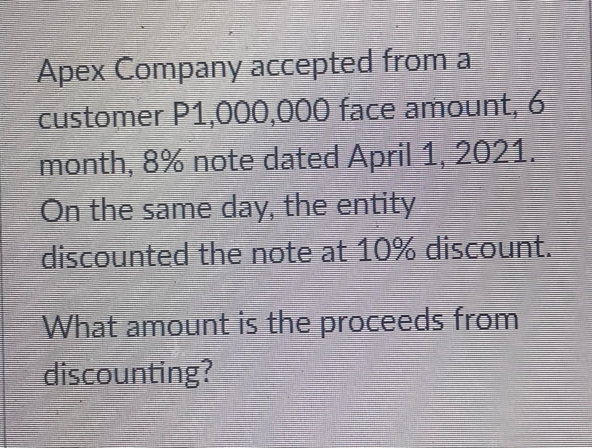 Apex Company accepted from a
customer P1,000,000 face amount, 6
month, 8% note dated April 1, 2021.
On the same day, the entity
discounted the note at 10% discount.
What amount is the proceeds from
discounting?

