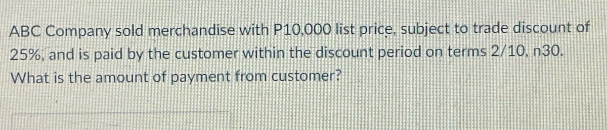 ABC Company sold merchandise with P10,000 list price, subject to trade discount of
25%, and is paid by the customer within the discount period on terms 2/10, n30.
What is the amount of payment from customer?
