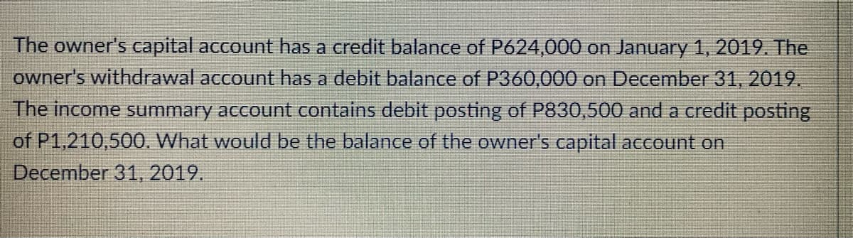 The owner's capital account has a credit balance of P624,000 on January 1, 2019. The
owner's withdrawal account has a debit balance of P360,000 on December 31, 2019.
The income summary account contains debit posting of P830,500 and a credit posting
of P1,210,500. What would be the balance of the owner's capital account on
December 31, 2019.
