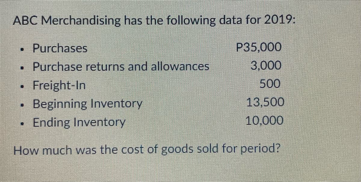 ABC Merchandising has the following data for 2019:
Purchases
P35,000
• Purchase returns and allowances
3,000
• Freight In
Beginning Inventory
500
13,500
10,000
- Ending Inventory
How much was the cost of goods sold for period?
