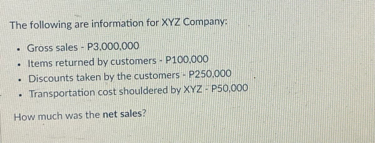 The following are information for XYZ Company:
Gross sales - P3,000,000
• Items returned by customers P100,000
Discounts taken by the customers - P250,000
Transportation cost shouldered by XYZ P50,000
How much was the net sales?
