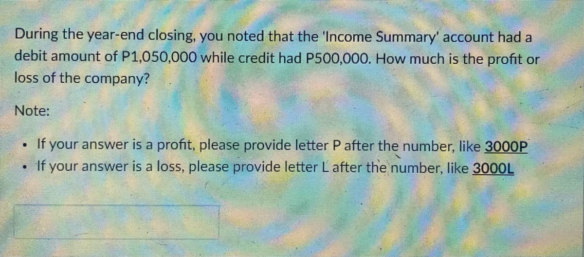 During the year-end closing, you noted that the 'Income Summary' account had a
debit amount of P1,050,000 while credit had P500,000. How much is the profit or
loss of the company?
Note:
If your answer is a profit, please provide letter P after the number, like 3000P
If your answer is a loss, please provide letter Lafter the number, like 3000L
