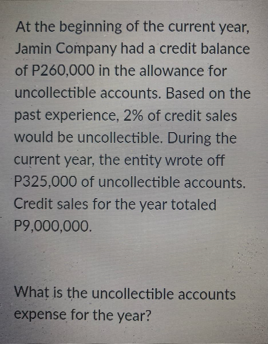 At the beginning of the current year,
Jamin Company had a credit balance
of P260,000 in the allowance for
uncollectible accounts. Based on the
past experience, 2% of credit sales
would be uncollectible. During the
current year, the entity wrote off
P325,000 of uncollectible accounts.
Credit sales for the year totaled
P9,000,000.
What Is the uncollectible accounts
expense for the year?
