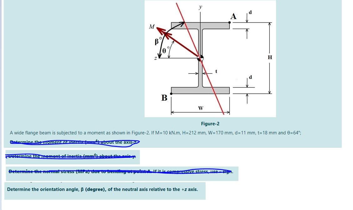 y
M
B
H
B
W
Figure-2
A wide flange beam is subjected to a moment as shown in Figure-2. If M=10 kN.m, H=212 mm, W=170 mm, d=11 mm, t=18 mm and 0=64°;
Btermine the momentOt lhadat about the axis-
etermine the mement of inertia (mmabeut the avie y
Betermine the normat stress (MPa due to bendng atpontA itic commressIive stress use
Determine the orientation angle, B (degree), of the neutral axis relative to the +z axis.
