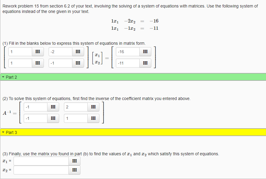 Rework problem 15 from section 6.2 of your text, involving the solving of a system of equations with matrices. Use the following system of
equations instead of the one given in your text.
læ1 -2x2
-16
-11
(1) Fill in the blanks below to express this system of equations in matrix form.
1
-2
-16
1
-1
-11
Part 2
(2) To solve this system of equations, first find the inverse of the coefficient matrix you entered above.
-1
Part 3
(3) Finally, use the matrix you found in part (b) to find the values of r1 and r2 which satisfy this system of equations.
I1 =
X2 =
