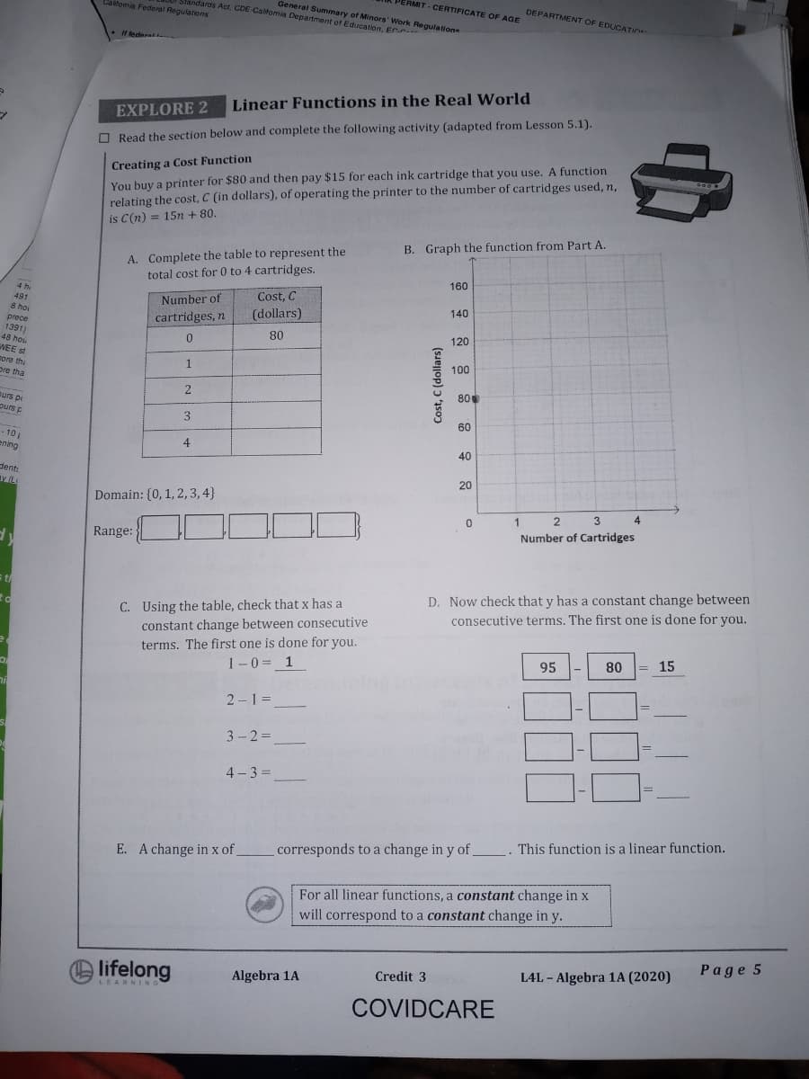 PERMIT - CERTIFICATE OF AGE
Slandards Act. CDE Caifomia Department of Education, En
DEPARTMENT OF EDUCATION
Caifomia Federal Regulations
General Summary of Minors' Work Regulatione
If tederat.
Linear Functions in the Real World
EXPLORE 2
O Read the section below and complete the following activity (adapted from Lesson 5.1).
Creating a Cost Function
You buy a printer for $80 and then pay $15 for each ink cartridge that you use. A function
relating the cost, C (in dollars), of operating the printer to the number of cartridges used, n,
is C(n)
600
= 15n + 80.
B. Graph the function from Part A.
A. Complete the table to represent the
total cost for 0 to 4 cartridges.
160
Cost, C
(dollars)
4 h.
491
Number of
140
8 hoi
cartridges, n
prece
1391)
48 hou
VEE st
ore the
pre tha
80
120
0.
1.
100
2
80
purs pi
purs p
3.
60
- 10
ening
40
dent:
av (L
20
Domain: {0, 1,2,3,4}
3.
4.
1
Number of Cartridges
Range:
D. Now check that y has a constant change between
consecutive terms. The first one is done for you.
s t
C. Using the table, check that x has a
constant change between consecutive
terms. The first one is done for you.
1-0 = 1
95
80
= 15
2-1 =
3-2%D
4 - 3 =
E. A change in x of
_corresponds to a change in y of . This function is a linear function.
For all linear functions, a constant change in x
will correspond to a constant change in y.
Page 5
L4L - Algebra 1A (2020)
lifelong
Credit 3
Algebra 1A
LEARNING
COVIDCARE
Cost, C (dollars)
