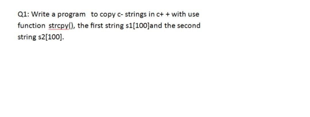 Q1: Write a program to copy c- strings in c++ with use
function strcpy(), the first string s1[100]and the second
string $2[100].
