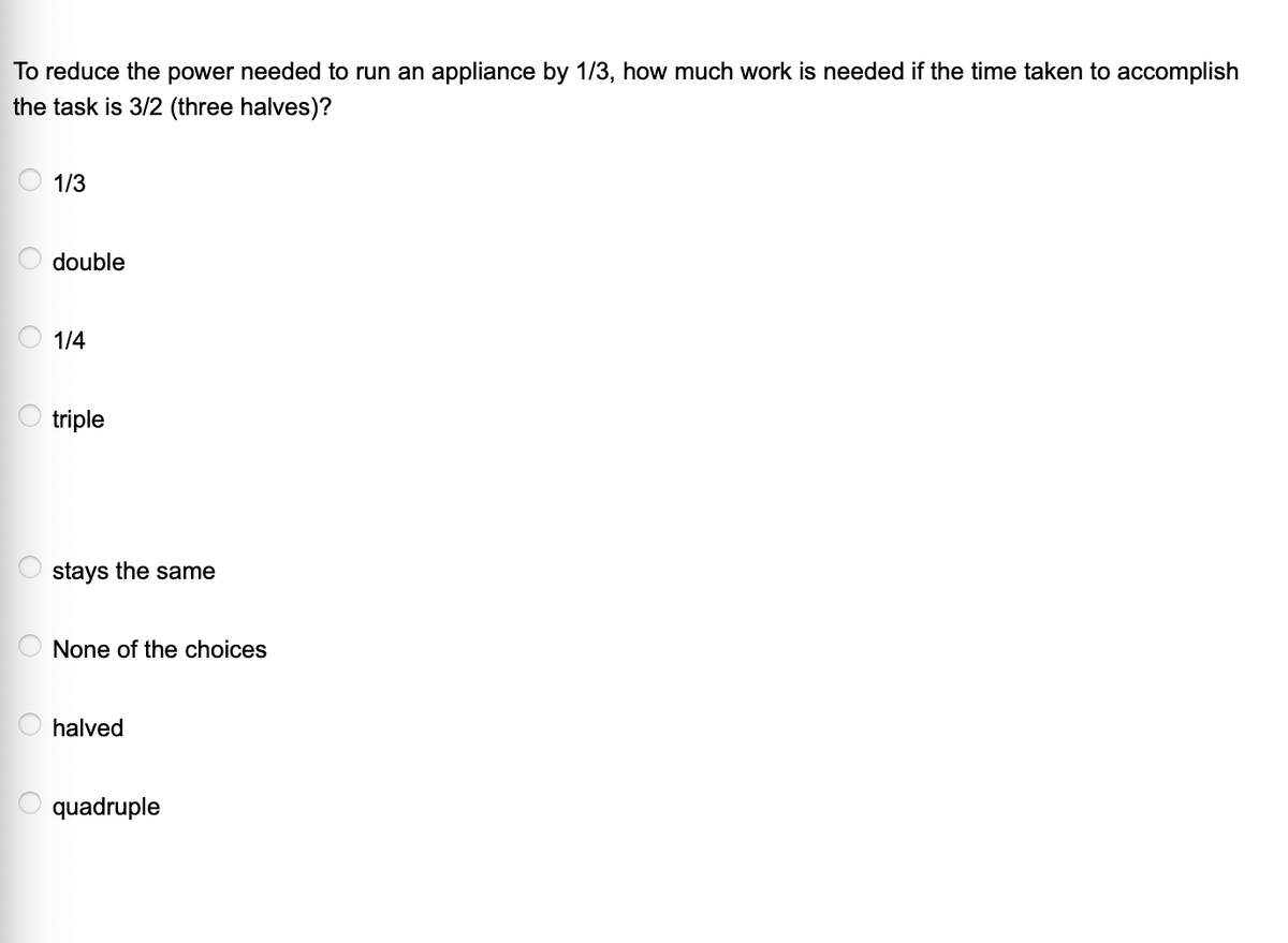 To reduce the power needed to run an appliance by 1/3, how much work is needed if the time taken to accomplish
the task is 3/2 (three halves)?
1/3
double
1/4
triple
stays the same
None of the choices
halved
quadruple

