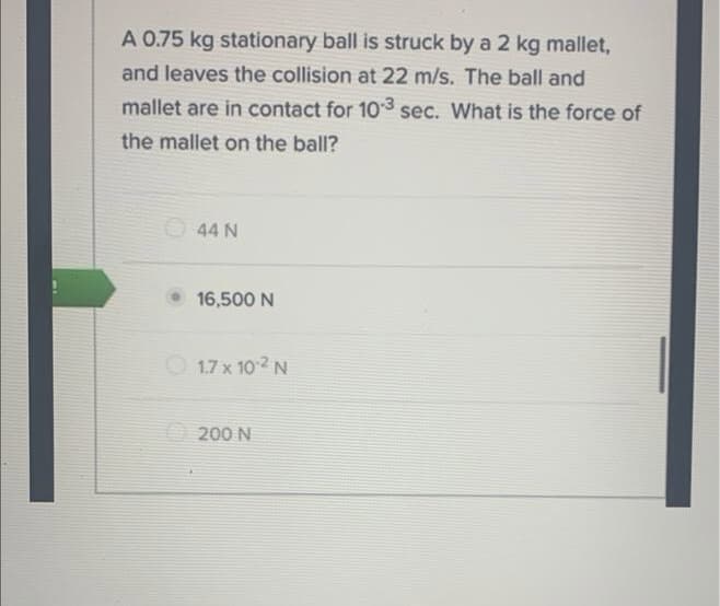 A 0.75 kg stationary ball is struck by a 2 kg mallet,
and leaves the collision at 22 m/s. The ball and
mallet are in contact for 10-3 sec. What is the force of
the mallet on the ball?
44 N
16,500 N
1.7 x 10.² N
200 N