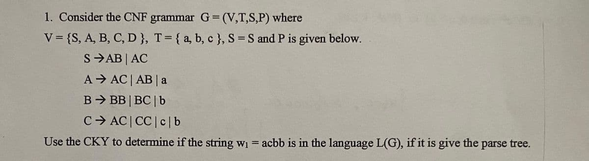 1. Consider the CNF grammar G=(V,T,S,P) where
V = {S, A, B, C, D }, T = { a, b, c }, S = S and P is given below.
SAB | AC
A
B
C
AC | AB | a
BB|BC| b
AC|CC|c|b
Use the CKY to determine if the string w₁ = acbb is in the language L(G), if it is give the parse tree.