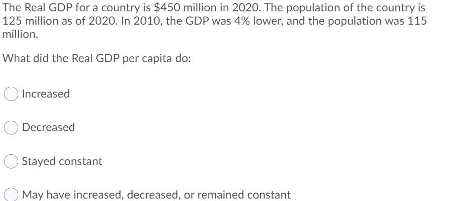 The Real GDP for a country is $450 million in 2020. The population of the country is
125 million as of 2020. In 2010, the GDP was 4% lower, and the population was 115
million.
What did the Real GDP per capita do:
Increased
Decreased
Stayed constant
May have increased, decreased, or remained constant
