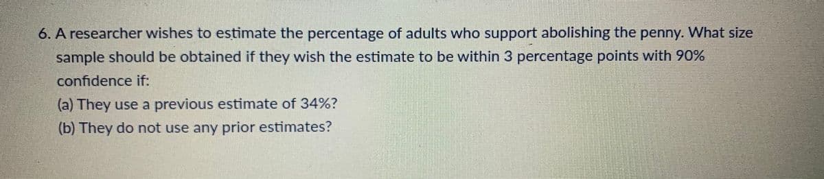 6. A researcher wishes to estimate the percentage of adults who support abolishing the penny. What size
sample should be obtained if they wish the estimate to be within 3 percentage points with 90%
confidence if:
(a) They use a previous estimate of 34%?
(b) They do not use any prior estimates?
