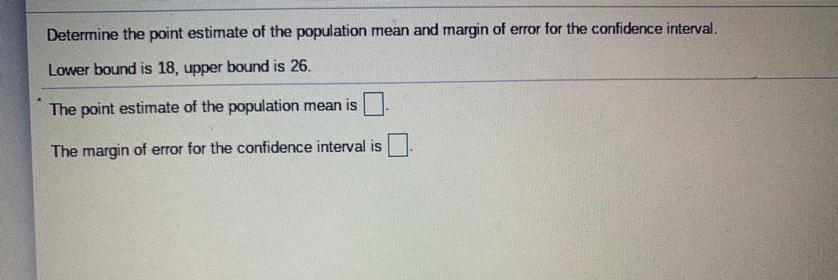 Determine the point estimate of the population mean and margin of error for the confidence interval.
Lower bound is 18, upper bound is 26.
The point estimate of the population mean is
The margin of error for the confidence interval is

