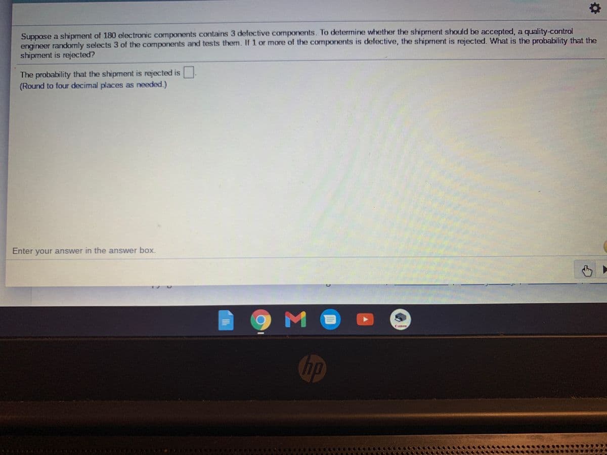 Suppose a shipment of 180 electronic components contains 3 defective components. To determine whether the shiprment should be accepted, a quality-control
engineer randomly selects 3 of the components and tests them. If 1 or more of the cormponents is defective, the shipment is rejected. What is the probability that the
shipment is rejected?
The probability that the shipment is rejected is
(Round to four decimal places as needed.)
Enter your answer in the answer box.
hp
