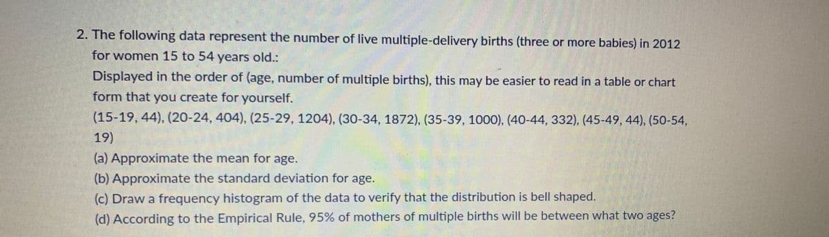 2. The following data represent the number of live multiple-delivery births (three or more babies) in 2012
for women 15 to 54 years old.:
Displayed in the order of (age, number of multiple births), this may be easier to read in a table or chart
form that you create for yourself.
(15-19, 44), (20-24, 404), (25-29, 1204), (30-34, 1872), (35-39, 1000), (40-44, 332), (45-49, 44), (50-54,
19)
(a) Approximate the mean for age.
(b) Approximate the standard deviation for age.
(c) Draw a frequency histogram of the data to verify that the distribution is bell shaped.
(d) According to the Empirical Rule, 95% of mothers of multiple births will be between what two ages?
