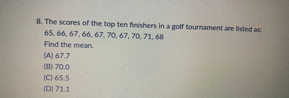 8. The scores of the top ten finishers in a golf tournament are listed as:
65, 66, 67, 66, 67, 70, 67, 70, 71, 68
Find the mean.
(A) 67.7
(B) 70.0
(C) 65.5
(D) 71.1
