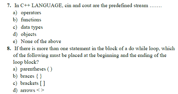 7. In C++ LANGUAGE, cin and cout are the predefined stream .
a) operators
b) functions
c) data types
d) objects
e) None of the above
8. If there is more than one statement in the block of a do while loop, which
of the following must be placed at the beginning and the ending of the
loop block?
a) parentheses ()
b) braces { }
c) brackets []
..... ..
d) arrows<>
