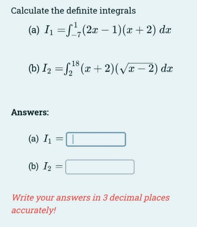 Calculate the definite integrals
(a) I₁ =¹7 (2x − 1)(x + 2) dx
-
(b) I₂ =₂¹³(x+2)(√x - 2) dx
Answers:
18
(a) I₁ = 1
(b) I2
Write your answers in 3 decimal places
accurately!