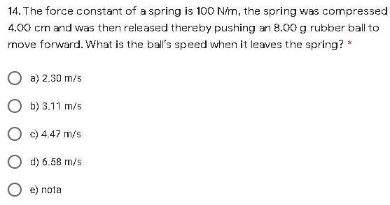 14. The force constant of a spring is 100 N/m, the spring was compressed
4.00 cm and was then released thereby pushing an 8.00 g rubber ball to
move forward. What is the ball's speed when it leaves the spring? *
a) 2.30 m/s
b) 3.11 m/s
c) 4.47 m/s
O d) 6.58 m/s
e) nota

