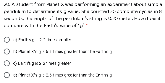 20. A student from Planet X was performing an experiment about simple
pendulum to determine its g value. She counted 20 complete cycles in 8
seconds; the length of the pendulum's string is 0.20 meter. How does it
compare with the Earth's value of "g" *
a) Earth's g is 2.2 times smaller
O b) Planet X"s gis 5.1 times greater than the Earth's g
O c) Earth's g is 2.2 times greater
d) Planet X"s g is 2.6 times greater than the Earth's g
