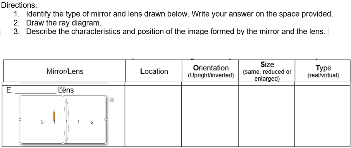 Directions:
1. Identify the type of mirror and lens drawn below. Write your answer on the space provided.
2. Draw the ray diagram.
3. Describe the characteristics and position of the image formed by the mirror and the lens. |
Orientation
(Upright/inverted)
Size
(same, reduced or
enlarged)
Туре
(real/virtual)
Mirror/Lens
Location
E.
Lens
