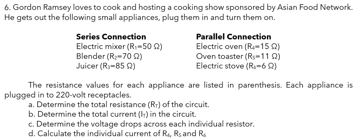 6. Gordon Ramsey loves to cook and hosting a cooking show sponsored by Asian Food Network.
He gets out the following small appliances, plug them in and turn them on.
Series Connection
Parallel Connection
Electric mixer (R1=50 Q)
Blender (R2=70 Q)
Juicer (R3=85 Q)
Electric oven (R4=15 2)
Oven toaster (R5=11 2)
Electric stove (R6=6 Q)
%3D
The resistance values for each appliance are listed in parenthesis. Each appliance is
plugged in to 220-volt receptacles.
a. Determine the total resistance (RT) of the circuit.
b. Determine the total current (IT) in the circuit.
c. Determine the voltage drops across each individual resistor.
d. Calculate the individual current of R4, Rs and R.
