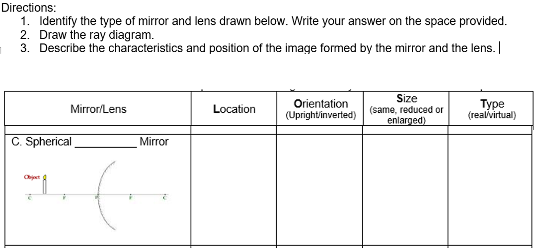 Directions:
1. Identify the type of mirror and lens drawn below. Write your answer on the space provided.
2. Draw the ray diagram.
3. Describe the characteristics and position of the image formed by the mirror and the lens.
Orientation
(Upright/inverted)
Size
(same, reduced or
enlarged)
Туре
(real/virtual)
Mirror/Lens
Location
C. Spherical
Mirror
Object
