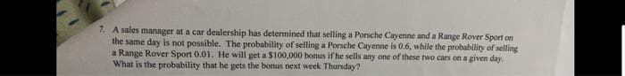 7. A sales manager at a car dealership has determined that selling a Porsche Cayenne and a Range Rover Sport on
the same day is not possible. The probability of selling a Porsche Cayenne is 0.6, while the probability of selling
a Range Rover Sport 0.01. He will get a $100,000 bonus if he sells any one of these two cars on a given day.
What is the probability that he gets the bonus next week Thursday?