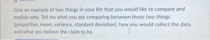 Give an example of two things in your life that you would like to compare and
explain why. Tell me what you are comparing between those two things
(proportion, mean, variance, standard deviation), how you would collect the data,
and what you believe the claim to be.
I