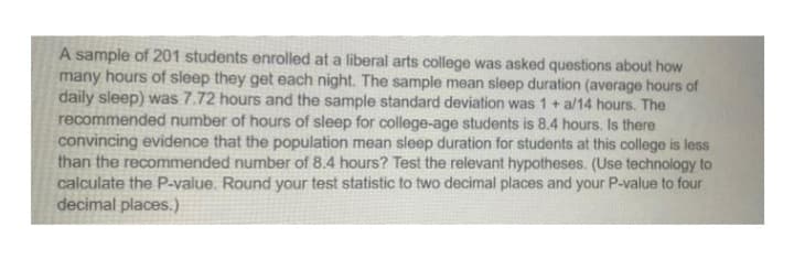 A sample of 201 students enrolled at a liberal arts college was asked questions about how
many hours of sleep they get each night. The sample mean sleep duration (average hours of
daily sleep) was 7.72 hours and the sample standard deviation was 1+ a/14 hours. The
recommended number of hours of sleep for college-age students is 8.4 hours. Is there
convincing evidence that the population mean sleep duration for students at this college is less
than the recommended number of 8.4 hours? Test the relevant hypotheses. (Use technology to
calculate the P-value. Round your test statistic to two decimal places and your P-value to four
decimal places.)