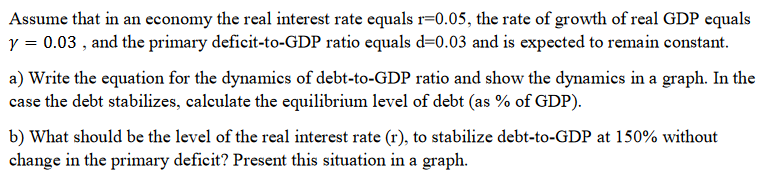 Assume that in an economy the real interest rate equals r=0.05, the rate of growth of real GDP equals
y = 0.03, and the primary deficit-to-GDP ratio equals d=0.03 and is expected to remain constant.
a) Write the equation for the dynamics of debt-to-GDP ratio and show the dynamics in a graph. In the
case the debt stabilizes, calculate the equilibrium level of debt (as % of GDP).
b) What should be the level of the real interest rate (r), to stabilize debt-to-GDP at 150% without
change in the primary deficit? Present this situation in a graph.
