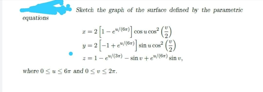 Sketch the graph of the surface defined by the parametric
equations
I = 2 1- e"/(6#)
y = 2 |-1+e"/(6#) sin u cos?
cos u cos
(6)
z = 1- e"/(3x) – sin v + e"/(6x) sin v,
where 0<u < 6T and 0 < v< 2n.
